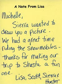 Michelle, Sierra wanted to draw you a picture.  We had a great time riding the snowmobiles - thanks for making our trip to Shasta a fun one. Lisa, Scott, Sierra & Hunter